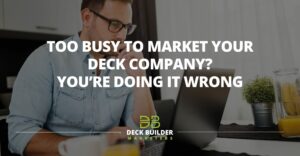 Too Busy to Market Your Deck Company? You’re Doing It Wrong